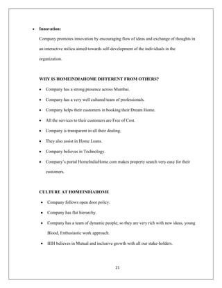 21
Innovation:
Company promotes innovation by encouraging flow of ideas and exchange of thoughts in
an interactive milieu aimed towards self-development of the individuals in the
organization.
WHY IS HOMEINDIAHOME DIFFERENT FROM OTHERS?
Company has a strong presence across Mumbai.
Company has a very well cultured team of professionals.
Company helps their customers in booking their Dream Home.
All the services to their customers are Free of Cost.
Company is transparent in all their dealing.
They also assist in Home Loans.
Company believes in Technology.
Company‟s portal HomeIndiaHome.com makes property search very easy for their
customers.
CULTURE AT HOMEINDIAHOME
Company follows open door policy.
Company has flat hierarchy.
Company has a team of dynamic people; so they are very rich with new ideas, young
Blood, Enthusiastic work approach.
HIH believes in Mutual and inclusive growth with all our stake-holders.
 