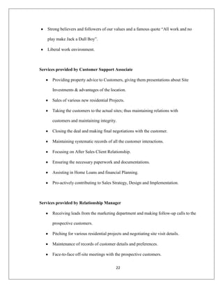 22
Strong believers and followers of our values and a famous quote “All work and no
play make Jack a Dull Boy”.
Liberal work environment.
Services provided by Customer Support Associate
Providing property advice to Customers, giving them presentations about Site
Investments & advantages of the location.
Sales of various new residential Projects.
Taking the customers to the actual sites; thus maintaining relations with
customers and maintaining integrity.
Closing the deal and making final negotiations with the customer.
Maintaining systematic records of all the customer interactions.
Focusing on After Sales Client Relationship.
Ensuring the necessary paperwork and documentations.
Assisting in Home Loans and financial Planning.
Pro-actively contributing to Sales Strategy, Design and Implementation.
Services provided by Relationship Manager
Receiving leads from the marketing department and making follow-up calls to the
prospective customers.
Pitching for various residential projects and negotiating site visit details.
Maintenance of records of customer details and preferences.
Face-to-face off-site meetings with the prospective customers.
 