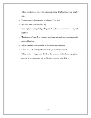 23
Taking clients for on-site visits, explaining project details and showing sample
flats.
Negotiating with the customer and closure of the deal.
Providing after sales service if any.
Tracking & reporting of all pending and closed business operations in assigned
database.
Maintenance of records of customer sales interviews and adoption situations in
assigned database.
Follow-up of the leads provided by the marketing department.
E-mail and SMS correspondence with the prospective customers.
Taking a note of the personal details of the customer, his/her financing options,
purpose of investment, etc and advising the customer accordingly.
 
