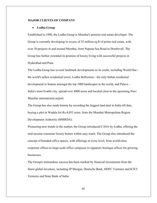 24
MAJOR CLIENTS OF COMPANY
Lodha Group
Established in 1980, the Lodha Group is Mumbai's premier real estate developer. The
Group is currently developing in excess of 35 million sq.ft of prime real estate, with
over 30 projects in and around Mumbai, from Nepean Sea Road to Dombivali. The
Group has further extended its promise of luxury living with successful projects in
Hyderabad and Pune.
The Lodha Group has several landmark developments to its credit, including World One -
the world's tallest residential tower, Lodha Bellissimo - the only Indian residential
development to feature amongst the top 1000 landscapes in the world, and Palava –
India's most livable city, spread over 4000 acres and located close to the upcoming Navi
Mumbai international airport.
The Group has also made history by recording the biggest land deal in India till date,
buying a plot in Wadala for Rs.4,053 crore, from the Mumbai Metropolitan Region
Development Authority (MMRDA).
Pioneering new trends in the market, the Group introduced CASA by Lodha, offering the
mid-income consumer luxury homes within easy reach. The Group also introduced the
concept of branded office spaces, with offerings at every level, from world-class
corporate offices to large-scale office campuses to signature boutique offices for growing
businesses.
The Group's tremendous success has been marked by financial investments from the
finest global investors, including JP Morgan, Deutsche Bank, HDFC Ventures and ICICI
Ventures and State Bank of India.
 