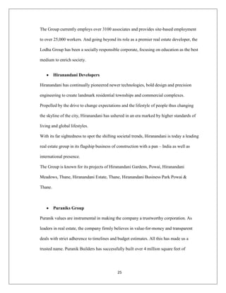 25
The Group currently employs over 3100 associates and provides site-based employment
to over 25,000 workers. And going beyond its role as a premier real estate developer, the
Lodha Group has been a socially responsible corporate, focusing on education as the best
medium to enrich society.
Hiranandani Developers
Hiranandani has continually pioneered newer technologies, bold design and precision
engineering to create landmark residential townships and commercial complexes.
Propelled by the drive to change expectations and the lifestyle of people thus changing
the skyline of the city, Hiranandani has ushered in an era marked by higher standards of
living and global lifestyles.
With its far sightedness to spot the shifting societal trends, Hiranandani is today a leading
real estate group in its flagship business of construction with a pan – India as well as
international presence.
The Group is known for its projects of Hiranandani Gardens, Powai, Hiranandani
Meadows, Thane, Hiranandani Estate, Thane, Hiranandani Business Park Powai &
Thane.
Puraniks Group
Puranik values are instrumental in making the company a trustworthy corporation. As
leaders in real estate, the company firmly believes in value-for-money and transparent
deals with strict adherence to timelines and budget estimates. All this has made us a
trusted name. Puranik Builders has successfully built over 4 million square feet of
 
