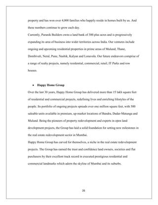 26
property and has won over 4,000 families who happily reside in homes built by us. And
these numbers continue to grow each day.
Currently, Puranik Builders owns a land bank of 300 plus acres and is progressively
expanding its area of business into wider territories across India. Our ventures include
ongoing and upcoming residential properties in prime areas of Mulund, Thane,
Dombivali, Neral, Pune, Nashik, Kalyan and Lonavala. Our future endeavors comprise of
a range of realty projects, namely residential, commercial, retail, IT Parks and row
houses.
Happy Home Group
Over the last 30 years, Happy Home Group has delivered more than 15 lakh square feet
of residential and commercial projects, redefining lives and enriching lifestyles of the
people. Its portfolio of ongoing projects spreads over one million square feet, with 500
saleable units available in premium, up-market locations of Bandra, Dadar-Matunga and
Mulund. Being the pioneers of property redevelopment and experts in open land
development projects, the Group has laid a solid foundation for setting new milestones in
the real estate redevelopment sector in Mumbai.
Happy Home Group has carved for themselves, a niche in the real estate redevelopment
projects. The Group has earned the trust and confidence land owners, societies and flat
purchasers by their excellent track record in executed prestigious residential and
commercial landmarks which adorn the skyline of Mumbai and its suburbs.
 
