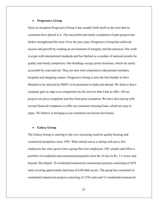 27
Progressive Group
Since its inception Progressive Group it has steadily built itself on the trust that its
customers have placed in it. The successful and timely completion of past projects has
further strengthened this trust. Over the past years, Progressive Group has achieved
success and growth by creating an environment of integrity and fair practices. Our work
is at par with international standards and has fetched us a number of national awards for
quality and timely completion. Our buildings occupy prime locations, which are easily
accessible by road and rail. They are also well connected to educational institutes,
hospitals and shopping centers. Progressive Group is also the first builder in Navi
Mumbai to be selected by HDFC to be promoted in India and abroad. We believe that a
company gets its edge over competition by the services that it has to offer. All our
projects are price competent and free from price escalation. We have also tied up with
several financial companies to offer our customers housing loans, which are easy to
repay. We believe in bringing to our customers not houses but homes.
Galaxy Group
The Galaxy Group is catering to the ever increasing need for quality housing and
commercial properties since 1995. What started out as a startup with just a few
employees has since grown into a group that now employees 100+ people and offers a
portfolio of residential and commercial properties from Rs.10 lacs to Rs. 1.5 crores and
beyond. Developed 26 residential/commercial construction projects consisting of 2639
units covering approximate land area of 6.00 lakh sq.mts. The group has completed 15
residential/commercial projects consisting of 1256 units and 11 residential/commercial
 