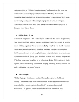 28
projects consisting of 1383 units in various stages of implementations. The group has
contributed to Government projects like 76 km Sardar Patel Ring Road around
Ahmadabad (Developed by Urban Development Authority) – Project cost of Rs.25 crore)
and the prestigious Sujulam Sufalam irrigation project of Government of Gujarat.
Experience in construction of public roads as Government Contractor registered in „A‟
Class, one of the highest classes.
Sai Developers Group
Ever since its inception in 1994, Sai Developers has believed that success & opportunity
come through the people it serves. We have constantly & relentlessly focused on creating
a more fulfilling experience for our customers. Today our efforts bear fruit & our name
rhymes with commitment to quality, reliability, integrity & excellence in architecture.
Sai Developers believes in delivering best-in-class projects that cater to our customer's
requirements in terms of quality, space utilization, location, safety & timely completion -
97% of the projects are completed on or before time. Today, Sai Developers is highly
regarded for our transparency, commitment, integrity & honesty, marking standard for
quality and flawless execution of projects.
Juhi Developers
Juhi Developers provides the most loyal and dedicated service in the Real Estate
Industry. Client‟s satisfaction is our foremost concern and we implement this dedication
towards building a long term client relationship. We are a team of committed
professionals. Our approach always ensures that every client is important to us.
 