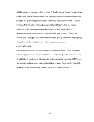 29
Juhi Developers bring to each of our projects, Technological and Engineering excellence
coupled with comfort and convenience that transcends conventional norms and sets the
paradigm for quality and perfection in the current real estate scenario. With a Glorious
Clientele, Network of Investors & Financers, Efficient Supply Chain and Banker
Relations, we are set to achieve newer benchmarks in Real Estate industry.
Building at strategic locations which derive real value both in terms of returns and
comfort, Juhi Developers have earned a reputation for quality construction and inspiring
design. Projects that stand testimony to their reputation are spread
over Navi Mumbai.
Cidco has extended hand for development of Navi Mumbai. In 80‟s it was still a time
when most people had not awoken to the idea of new township on the other tail of Thane
Creek Bridge. It was the time when even the bridge was not yet electrified. CIDCO was
fast acquiring and developing vast stretches of land in Vashi, Nerul, Airoli, Kalamboli,
NewPanvelto set in motion a process that was to have a snow-balling effect.
 