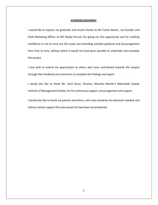 3
ACKNOWLEDGEMENT
I would like to express my gratitude and sincere thanks to Mr.Tushar Manik , Co-Founder and
Chief Marketing Officer of HIH Realty Pvt.Ltd, for giving me this opportunity and for instilling
confidence in me to carry out this study and extending valuable guidance and encouragement
from time to time, without which it would not have been possible to undertake and complete
this project.
I also wish to extend my appreciation to others who have contributed towards this project
through their feedback and comments to complete the findings and report.
I would also like to thank Mr. Sunil Karve, Director, Maratha Mandir’s Babasaheb Gawde
Institute of Management Studies, for his continuous support, encouragement and support.
I would also like to thank my parents and others, who have stood by me whenever needed, and
without whose support this task would not have been accomplished.
 