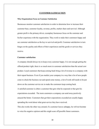 30
CUSTOMER SATISFACTION
Why Organizations Focus on Customer Satisfaction
Businesses monitor customer satisfaction in order to determine how to increase their
customer base, customer loyalty, revenue, profits, market share and survival. Although
greater profit is the primary driver, exemplary businesses focus on the customer and
his/her experience with the organization. They work to make their customers happy and
see customer satisfaction as the key to survival and profit. Customer satisfaction in turn
hinges on the quality and effects of their experiences and the goods or services they
receive.
Customer satisfaction
A company should always try to keep every customer happy. It is not enough getting the
offered product right, there is so much more to customer satisfaction than the actual core
product. Loyal customers that keep coming back bring a lot of revenue to a company with
their repeat business. Even if you market your company in a way that a lot of new people
come to check the business out and spend some money, a lot of work still needs to be put
down on the customer service etc to make the customers keep coming back.
A satisfied customer is either a customer that gets what he expected or that gets his
expectations exceeded. The more customers a company can send away positively
amazed the better. Customers that get their expectations exceeded are usually happy
spreading the word about what great service they have received.
This also works the other way around, if a customer leaves unhappy, he will not hesitate
to voice his negative opinion and this might scare off possible future customers.
 