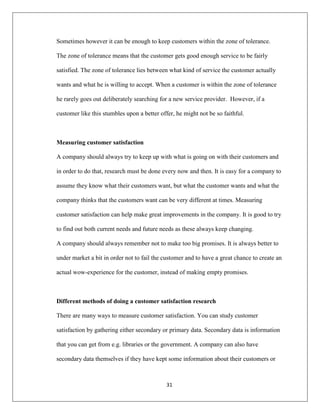 31
Sometimes however it can be enough to keep customers within the zone of tolerance.
The zone of tolerance means that the customer gets good enough service to be fairly
satisfied. The zone of tolerance lies between what kind of service the customer actually
wants and what he is willing to accept. When a customer is within the zone of tolerance
he rarely goes out deliberately searching for a new service provider. However, if a
customer like this stumbles upon a better offer, he might not be so faithful.
Measuring customer satisfaction
A company should always try to keep up with what is going on with their customers and
in order to do that, research must be done every now and then. It is easy for a company to
assume they know what their customers want, but what the customer wants and what the
company thinks that the customers want can be very different at times. Measuring
customer satisfaction can help make great improvements in the company. It is good to try
to find out both current needs and future needs as these always keep changing.
A company should always remember not to make too big promises. It is always better to
under market a bit in order not to fail the customer and to have a great chance to create an
actual wow-experience for the customer, instead of making empty promises.
Different methods of doing a customer satisfaction research
There are many ways to measure customer satisfaction. You can study customer
satisfaction by gathering either secondary or primary data. Secondary data is information
that you can get from e.g. libraries or the government. A company can also have
secondary data themselves if they have kept some information about their customers or
 
