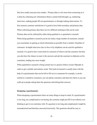 32
they have made some previous studies. Primary data is a lot more time-consuming as it
is done by collecting new information about a certain field through e.g. conducting
interviews, making people fill out questionnaires or through making observations. To
best measure customer satisfaction it is good to have both secondary and primary data.
When collecting primary data there are two different techniques that can be used.
Primary data can be collected by either doing qualitative or quantitative research.
When doing qualitative research you do not study a large number of customers, instead
you concentrate on getting as much information as possible from a smaller 16number of
customers. In-depth interviews face to face or by telephone can be used for qualitative
research. It is good to have some kind of a structure of what to ask the customer, but here
you also have the chance to react to the answers and ask the customer to elaborate on his
comments, leading into more insight.
When quantitative research is being carried out it is good to follow at least 50people in
order to get a reliable and realistic result. This kind of research is usually done with the
help of a questionnaire that can be left to fill out at a restaurant for example, it can be
mailed or e-mailed to customers, you can phone customers and interview them or you can
walk up to people asking them the questions and ticking their answers.
Designing a questionnaire
When designing a questionnaire there are many things to keep in mind. If a questionnaire
is too long, too complicated or too boring, the customer might just fill it out without even
thinking to get it over and done with. If a question is too long and complicated it might be
misunderstood and therefore answered incorrectly. The questions should be easy to
 