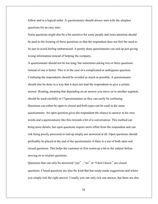 33
follow and in a logical order. A questionnaire should always start with the simplest
questions for an easy start.
Some questions might also be a bit sensitive for some people and extra-attention should
be paid to the forming of these questions so that the respondent does not feel the need to
lie just to avoid feeling embarrassed. A poorly done questionnaire can end up just giving
wrong information instead of helping the company.
A questionnaire should not be too long, but sometimes asking two or three questions
instead of one is better. This is in the case of a complicated or ambiguous question.
Confusing the respondents should be avoided as much as possible. A questionnaire
should also be done in a way that it does not lead the respondents to give a certain
answer. Routing, meaning that depending on an answer you move on to another segment,
should be used carefully in 17questionnaires as they can easily be confusing.
Questions can either be open or closed and both types can be used in the same
questionnaire. An open question gives the respondent the chance to answer in his own
words and a questionnaire like this reminds a bit of a conversation. This method can
bring more details, but open questions require more effort from the respondent and can
risk being poorly answered or end up simply not answered at all. Open questions should
preferably be placed at the end of the questionnaire if there is a use of both open and
closed questions. This helps the customer to first warm-up a bit to the subject before
moving on to trickier questions.
Questions that can only be answered “yes”, “no‟ or “I don‟t know‟ are closed
questions. Closed questions are also the kind that has ready-made suggestions and where
you simply tick the right answer. Usually you can only tick one answer, but there are also
 