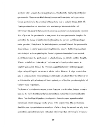 34
questions where you can choose several options. This has to be clearly indicated in the
questionnaire. These are the kind of questions that could not start a real conversation.
Closed questions have the advantage of being fairly easy to analyze. (Brace, 2008, 40)
Paper-questionnaires can sometimes have an advantage because of the lack of
interviewer. It is easier to be honest with sensitive questions when there is not a person in
front of you and the questionnaire is anonymous. A written questionnaire also gives the
respondent the chance to take his time thinking about the answers and filling out open-
ended questions. There is also the possibility to add pictures if this suit the questionnaire.
Disadvantages of a paper-questionnaire might in some cases be that the respondent can
read through it before responding and that the respondent has too much time to think
about the answers if the questionnaire is actually looking for attitudes and first thoughts.
Whether to include an “I don‟t know” option or not in closed questions should be
carefully considered. It makes the option an acceptable alternative and many people
might end up ticking this alternative as it is the easiest. However, it might be needed at
least in some questions, because the respondent might not actually know the 18answer or
at all be familiar with what is asked. If this option is not offered the question might be left
blank by many respondents.
The layout of a questionnaire should be neat. It should be written in a font that is easy to
read and the paper should never be too crammed as it makes the questionnaire hard to
follow. One should avoid too long questionnaires, but using more papers instead of
cramming it all onto one page usually gives a better response rate. The questionnaire
should include a presentation or a cover letter of who is doing the research and why if the
respondents are made to answer it without an interviewer. If an interviewer is present, he
 