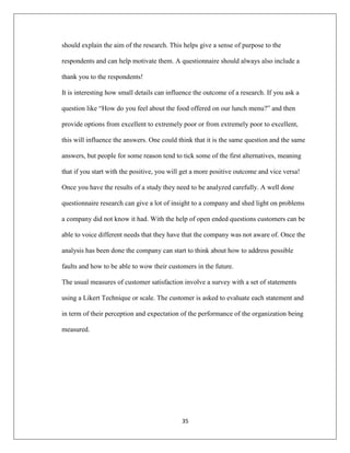 35
should explain the aim of the research. This helps give a sense of purpose to the
respondents and can help motivate them. A questionnaire should always also include a
thank you to the respondents!
It is interesting how small details can influence the outcome of a research. If you ask a
question like “How do you feel about the food offered on our lunch menu?” and then
provide options from excellent to extremely poor or from extremely poor to excellent,
this will influence the answers. One could think that it is the same question and the same
answers, but people for some reason tend to tick some of the first alternatives, meaning
that if you start with the positive, you will get a more positive outcome and vice versa!
Once you have the results of a study they need to be analyzed carefully. A well done
questionnaire research can give a lot of insight to a company and shed light on problems
a company did not know it had. With the help of open ended questions customers can be
able to voice different needs that they have that the company was not aware of. Once the
analysis has been done the company can start to think about how to address possible
faults and how to be able to wow their customers in the future.
The usual measures of customer satisfaction involve a survey with a set of statements
using a Likert Technique or scale. The customer is asked to evaluate each statement and
in term of their perception and expectation of the performance of the organization being
measured.
 