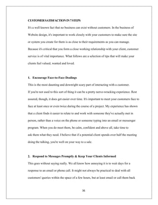 36
CUSTOMERSATISFACTIONIN7STEPS
It's a well known fact that no business can exist without customers. In the business of
Website design, it's important to work closely with your customers to make sure the site
or system you create for them is as close to their requirements as you can manage.
Because it's critical that you form a close working relationship with your client, customer
service is of vital importance. What follows are a selection of tips that will make your
clients feel valued, wanted and loved.
1. Encourage Face-to-Face Dealings
This is the most daunting and downright scary part of interacting with a customer.
If you're not used to this sort of thing it can be a pretty nerve-wracking experience. Rest
assured, though, it does get easier over time. It's important to meet your customers face to
face at least once or even twice during the course of a project. My experience has shown
that a client finds it easier to relate to and work with someone they've actually met in
person, rather than a voice on the phone or someone typing into an email or messenger
program. When you do meet them, be calm, confident and above all, take time to
ask them what they need. I believe that if a potential client spends over half the meeting
doing the talking, you're well on your way to a sale.
2. Respond to Messages Promptly & Keep Your Clients Informed
This goes without saying really. We all know how annoying it is to wait days for a
response to an email or phone call. It might not always be practical to deal with all
customers' queries within the space of a few hours, but at least email or call them back
 