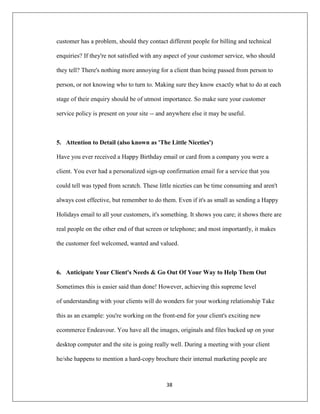 38
customer has a problem, should they contact different people for billing and technical
enquiries? If they're not satisfied with any aspect of your customer service, who should
they tell? There's nothing more annoying for a client than being passed from person to
person, or not knowing who to turn to. Making sure they know exactly what to do at each
stage of their enquiry should be of utmost importance. So make sure your customer
service policy is present on your site -- and anywhere else it may be useful.
5. Attention to Detail (also known as 'The Little Niceties')
Have you ever received a Happy Birthday email or card from a company you were a
client. You ever had a personalized sign-up confirmation email for a service that you
could tell was typed from scratch. These little niceties can be time consuming and aren't
always cost effective, but remember to do them. Even if it's as small as sending a Happy
Holidays email to all your customers, it's something. It shows you care; it shows there are
real people on the other end of that screen or telephone; and most importantly, it makes
the customer feel welcomed, wanted and valued.
6. Anticipate Your Client's Needs & Go Out Of Your Way to Help Them Out
Sometimes this is easier said than done! However, achieving this supreme level
of understanding with your clients will do wonders for your working relationship Take
this as an example: you're working on the front-end for your client's exciting new
ecommerce Endeavour. You have all the images, originals and files backed up on your
desktop computer and the site is going really well. During a meeting with your client
he/she happens to mention a hard-copy brochure their internal marketing people are
 
