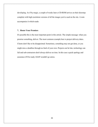 39
developing. As if by magic, a couple of weeks later a CD-ROM arrives on their doorstep
complete with high resolution versions of all the images you've used on the site. A note
accompanies it which reads:
7. Honor Your Promises
It's possible this is the most important point in this article. The simple message: when you
promise something, deliver. The most common example here is project delivery dates.
Clients don't like to be disappointed. Sometimes, something may not get done, or you
might miss a deadline through no fault of your own. Projects can be late, technology can
fail and sub-contractors don't always deliver on time. In this case a quick apology and
assurance it'll be ready ASAP wouldn't go amiss.
 
