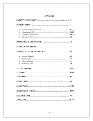 4
CONTENTS
EXECUTIVE SUMMARY ……………………………………...……… 5
INTRODUCTION …………………………………………….…...…… 6
 India’s Real Estate Sector……………………………...………..…… 6-17
 Company Profile…………………………………………..…………… 18-29
 Customer Satisfaction…………………………………..……….…….. 30-39
 Literature Review…………………………………………….…..…….. 40
OBJECTIVES OF THE STUDY ……………………………………...... 41
SCOPE OF THE STUDY …………………………………..…...………. 42
RESEARCHAND METHODOLOGY …………………….…...………. 43
 Research Design……………………………………...………………… 43
 Sample Size ……………………………………………...……………… 44
 Data collection ………………………..…………………..……………. 45
 Statistical Tool…………………………………………………..…….... 46
DATA ANALYSIS …………………………..…………………….……. 47-61
FINDINGS ………………………….……..……………………………. 62-64
LIMITATIONS ……………………………..…………………………… 65
CONCLUSION ……………………….……………………..………….. 66
SUGGETIONS……………………………………………….…………. 67-71
RECCOMENDATIONS…………….……………..……………………. 72-73
BIBLIOGRAPHY …………………………………………...….....……. 74
ANNEXURE…………………………………………….…………….... 75-78
 