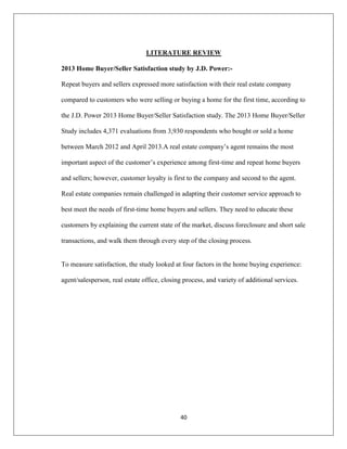 40
LITERATURE REVIEW
2013 Home Buyer/Seller Satisfaction study by J.D. Power:-
Repeat buyers and sellers expressed more satisfaction with their real estate company
compared to customers who were selling or buying a home for the first time, according to
the J.D. Power 2013 Home Buyer/Seller Satisfaction study. The 2013 Home Buyer/Seller
Study includes 4,371 evaluations from 3,930 respondents who bought or sold a home
between March 2012 and April 2013.A real estate company‟s agent remains the most
important aspect of the customer‟s experience among first-time and repeat home buyers
and sellers; however, customer loyalty is first to the company and second to the agent.
Real estate companies remain challenged in adapting their customer service approach to
best meet the needs of first-time home buyers and sellers. They need to educate these
customers by explaining the current state of the market, discuss foreclosure and short sale
transactions, and walk them through every step of the closing process.
To measure satisfaction, the study looked at four factors in the home buying experience:
agent/salesperson, real estate office, closing process, and variety of additional services.
 
