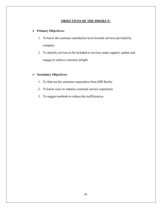 41
OBJECTIVES OF THE PROJECT:
 Primary Objectives:
1. To know the customer satisfaction level towards services provided by
company
2. To identify services to be included in services under support, update and
engage to achieve customer delight.
 Secondary Objectives:
1. To find out the customer expectation from HIH Realty.
2. To know ways to enhance customer service experience.
3. To suggest methods to reduce the inefficiencies.
 