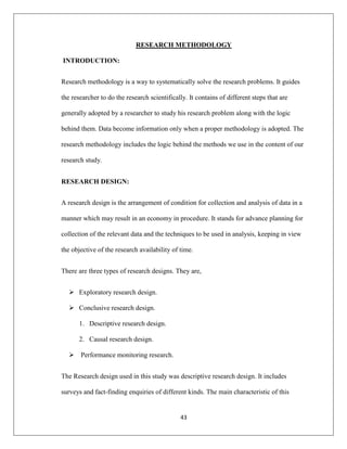 43
RESEARCH METHODOLOGY
INTRODUCTION:
Research methodology is a way to systematically solve the research problems. It guides
the researcher to do the research scientifically. It contains of different steps that are
generally adopted by a researcher to study his research problem along with the logic
behind them. Data become information only when a proper methodology is adopted. The
research methodology includes the logic behind the methods we use in the content of our
research study.
RESEARCH DESIGN:
A research design is the arrangement of condition for collection and analysis of data in a
manner which may result in an economy in procedure. It stands for advance planning for
collection of the relevant data and the techniques to be used in analysis, keeping in view
the objective of the research availability of time.
There are three types of research designs. They are,
 Exploratory research design.
 Conclusive research design.
1. Descriptive research design.
2. Causal research design.
 Performance monitoring research.
The Research design used in this study was descriptive research design. It includes
surveys and fact-finding enquiries of different kinds. The main characteristic of this
 