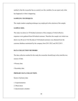 44
method is that the researcher has no control over the variables; he can report only what
has happened or what is happening.
SAMPLING TECHNIQUES:
The simple random sampling technique was employed in the selection of the sample.
SAMPLE SIZE:
The study was done on 156 booked customers of the company of which effective
responses were gathered from 80 booked customer. Therefore the sample size which was
drawn was 80 out of 156.The data of 156 booked customers was obtained from the
customer database maintained by the company from 2011-2012 and 2012-2013.
DATA COLLECTION METHORD:
The data collection method for the study the researcher should keep in the mind the two
sources of data.
• Primary data
• Secondary data.
PRIMARY DATA COLLECTION:
Source of primary data:
1. Experimentation
2. Observation
3. Questionnaire schedule
 