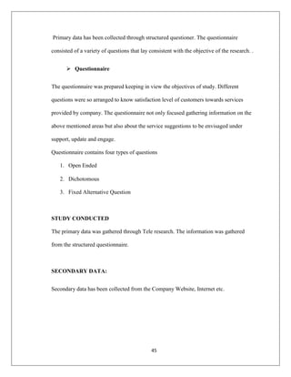45
Primary data has been collected through structured questioner. The questionnaire
consisted of a variety of questions that lay consistent with the objective of the research. .
 Questionnaire
The questionnaire was prepared keeping in view the objectives of study. Different
questions were so arranged to know satisfaction level of customers towards services
provided by company. The questionnaire not only focused gathering information on the
above mentioned areas but also about the service suggestions to be envisaged under
support, update and engage.
Questionnaire contains four types of questions
1. Open Ended
2. Dichotomous
3. Fixed Alternative Question
STUDY CONDUCTED
The primary data was gathered through Tele research. The information was gathered
from the structured questionnaire.
SECONDARY DATA:
Secondary data has been collected from the Company Website, Internet etc.
 