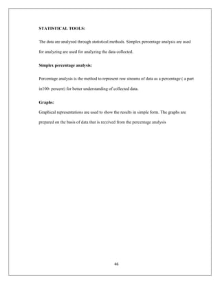 46
STATISTICAL TOOLS:
The data are analyzed through statistical methods. Simplex percentage analysis are used
for analyzing are used for analyzing the data collected.
Simplex percentage analysis:
Percentage analysis is the method to represent raw streams of data as a percentage ( a part
in100‐ percent) for better understanding of collected data.
Graphs:
Graphical representations are used to show the results in simple form. The graphs are
prepared on the basis of data that is received from the percentage analysis
 