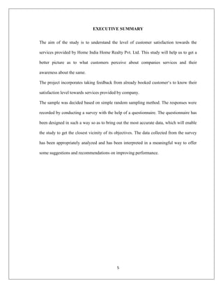 5
EXECUTIVE SUMMARY
The aim of the study is to understand the level of customer satisfaction towards the
services provided by Home India Home Realty Pvt. Ltd. This study will help us to get a
better picture as to what customers perceive about companies services and their
awareness about the same.
The project incorporates taking feedback from already booked customer„s to know their
satisfaction level towards services provided by company.
The sample was decided based on simple random sampling method. The responses were
recorded by conducting a survey with the help of a questionnaire. The questionnaire has
been designed in such a way so as to bring out the most accurate data, which will enable
the study to get the closest vicinity of its objectives. The data collected from the survey
has been appropriately analyzed and has been interpreted in a meaningful way to offer
some suggestions and recommendations on improving performance.
 