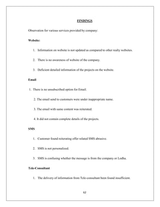 62
FINDINGS
Observation for various services provided by company:
Website:
1. Information on website is not updated as compared to other realty websites.
2. There is no awareness of website of the company.
3. Deficient detailed information of the projects on the website.
Email
1. There is no unsubscribed option for Email.
2. The email send to customers were under inappropriate name.
3. The email with same content was reiterated.
4. It did not contain complete details of the projects.
SMS
1. Customer found reiterating offer related SMS abrasive.
2. SMS is not personalized.
3. SMS is confusing whether the message is from the company or Lodha.
Tele-Consultant
1. The delivery of information from Tele-consultant been found insufficient.
 