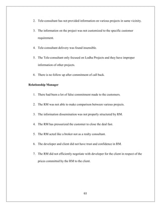 63
2. Tele-consultant has not provided information on various projects in same vicinity.
3. The information on the project was not customized to the specific customer
requirement.
4. Tele-consultant delivery was found insensible.
5. The Tele-consultant only focused on Lodha Projects and they have improper
information of other projects.
6. There is no follow up after commitment of call back.
Relationship Manager
1. There had been a lot of false commitment made to the customers.
2. The RM was not able to make comparison between various projects.
3. The information dissemination was not properly structured by RM.
4. The RM has pressurized the customer to close the deal fast.
5. The RM acted like a broker not as a realty consultant.
6. The developer and client did not have trust and confidence in RM.
7. The RM did not efficiently negotiate with developer for the client in respect of the
prices committed by the RM to the client.
 