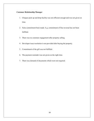 64
Customer Relationship Manager
1. Cheques pick up and drop facility was not efficient enough and was not given on
time.
2. False commitment been made. E.g. commitment of fine reversal has not been
fulfilled.
3. There was no customer engagement after property selling.
4. Developer issue resolution is not provided after buying the property.
5. Commitment of the gift was not fulfilled.
6. The payment reminder was not given on the right time.
7. There was demand of documents which were not required.
 
