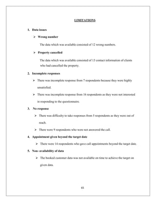 65
LIMITATIONS
1. Data issues
 Wrong number
The data which was available consisted of 12 wrong numbers.
 Property cancelled
The data which was available consisted of 13 contact information of clients
who had cancelled the property.
2. Incomplete responses
 There was incomplete response from 7 respondents because they were highly
unsatisfied.
 There was incomplete response from 16 respondents as they were not interested
in responding to the questionnaire.
3. No response
 There was difficulty to take responses from 5 respondents as they were out of
reach.
 There were 9 respondents who were not answered the call.
4. Appointment given beyond the target date
 There were 14 respondents who gave call appointments beyond the target date.
5. Non- availability of data
 The booked customer data was not available on time to achieve the target on
given data.
 