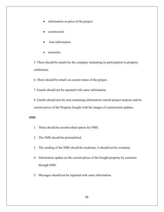 68
information on price of the project
construction
loan information
amenities
5. There should be emails by the company intimating its participation in property
exhibitions.
6. There should be emails on current status of the project.
7. Emails should not be repeated with same information.
8. Emails should also be sent containing information current project analysis and its
current prices of the Property bought with the images of construction updates.
SMS
1. There should be unsubscribed option for SMS.
2. The SMS should be personalized.
3. The sending of the SMS should be moderate, it should not be overdone.
4. Information update on the current prices of the bought property by customer
through SMS.
5. Messages should not be repeated with same information.
 