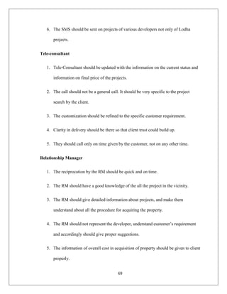 69
6. The SMS should be sent on projects of various developers not only of Lodha
projects.
Tele-consultant
1. Tele-Consultant should be updated with the information on the current status and
information on final price of the projects.
2. The call should not be a general call. It should be very specific to the project
search by the client.
3. The customization should be refined to the specific customer requirement.
4. Clarity in delivery should be there so that client trust could build up.
5. They should call only on time given by the customer, not on any other time.
Relationship Manager
1. The reciprocation by the RM should be quick and on time.
2. The RM should have a good knowledge of the all the project in the vicinity.
3. The RM should give detailed information about projects, and make them
understand about all the procedure for acquiring the property.
4. The RM should not represent the developer, understand customer‟s requirement
and accordingly should give proper suggestions.
5. The information of overall cost in acquisition of property should be given to client
properly.
 
