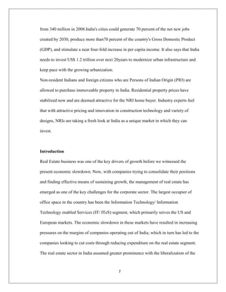 7
from 340 million in 2008.India's cities could generate 70 percent of the net new jobs
created by 2030, produce more than70 percent of the country's Gross Domestic Product
(GDP), and stimulate a near four-fold increase in per capita income. It also says that India
needs to invest US$ 1.2 trillion over next 20years to modernize urban infrastructure and
keep pace with the growing urbanization.
Non-resident Indians and foreign citizens who are Persons of Indian Origin (PIO) are
allowed to purchase immoveable property in India. Residential property prices have
stabilized now and are deemed attractive for the NRI home buyer. Industry experts feel
that with attractive pricing and innovation in construction technology and variety of
designs, NRIs are taking a fresh look at India as a unique market in which they can
invest.
Introduction
Real Estate business was one of the key drivers of growth before we witnessed the
present economic slowdown. Now, with companies trying to consolidate their positions
and finding effective means of sustaining growth, the management of real estate has
emerged as one of the key challenges for the corporate sector. The largest occupier of
office space in the country has been the Information Technology/ Information
Technology enabled Services (IT/ ITeS) segment, which primarily serves the US and
European markets. The economic slowdown in these markets have resulted in increasing
pressures on the margins of companies operating out of India, which in turn has led to the
companies looking to cut costs through reducing expenditure on the real estate segment.
The real estate sector in India assumed greater prominence with the liberalization of the
 