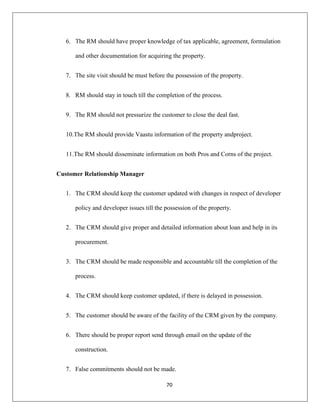 70
6. The RM should have proper knowledge of tax applicable, agreement, formulation
and other documentation for acquiring the property.
7. The site visit should be must before the possession of the property.
8. RM should stay in touch till the completion of the process.
9. The RM should not pressurize the customer to close the deal fast.
10.The RM should provide Vaastu information of the property andproject.
11.The RM should disseminate information on both Pros and Corns of the project.
Customer Relationship Manager
1. The CRM should keep the customer updated with changes in respect of developer
policy and developer issues till the possession of the property.
2. The CRM should give proper and detailed information about loan and help in its
procurement.
3. The CRM should be made responsible and accountable till the completion of the
process.
4. The CRM should keep customer updated, if there is delayed in possession.
5. The customer should be aware of the facility of the CRM given by the company.
6. There should be proper report send through email on the update of the
construction.
7. False commitments should not be made.
 
