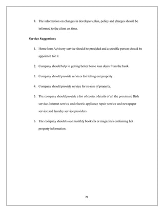 71
8. The information on changes in developers plan, policy and charges should be
informed to the client on time.
Service Suggestions
1. Home loan Advisory service should be provided and a specific person should be
appointed for it.
2. Company should help in getting better home loan deals from the bank.
3. Company should provide services for letting out property.
4. Company should provide service for re-sale of property.
5. The company should provide a list of contact details of all the proximate Dish
service, Internet service and electric appliance repair service and newspaper
service and laundry service providers.
6. The company should issue monthly booklets or magazines containing hot
property information.
 
