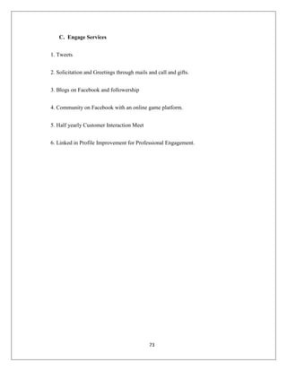 73
C. Engage Services
1. Tweets
2. Solicitation and Greetings through mails and call and gifts.
3. Blogs on Facebook and followership
4. Community on Facebook with an online game platform.
5. Half yearly Customer Interaction Meet
6. Linked in Profile Improvement for Professional Engagement.
 