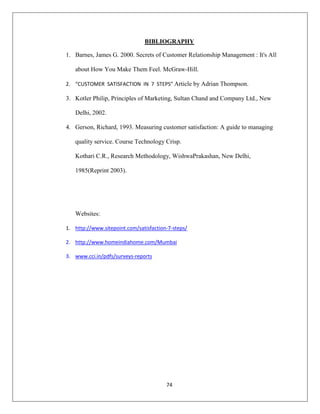 74
BIBLIOGRAPHY
1. Barnes, James G. 2000. Secrets of Customer Relationship Management : It's All
about How You Make Them Feel. McGraw-Hill.
2. “CUSTOMER SATISFACTION IN 7 STEPS” Article by Adrian Thompson.
3. Kotler Philip, Principles of Marketing, Sultan Chand and Company Ltd., New
Delhi, 2002.
4. Gerson, Richard, 1993. Measuring customer satisfaction: A guide to managing
quality service. Course Technology Crisp.
Kothari C.R., Research Methodology, WishwaPrakashan, New Delhi,
1985(Reprint 2003).
Websites:
1. http://www.sitepoint.com/satisfaction-7-steps/
2. http://www.homeindiahome.com/Mumbai
3. www.cci.in/pdfs/surveys-reports
 
