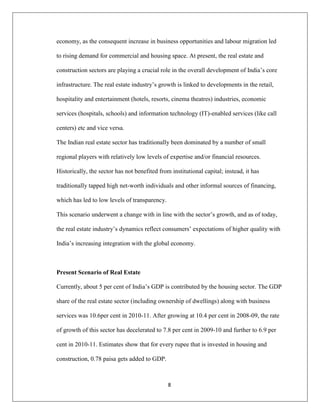 8
economy, as the consequent increase in business opportunities and labour migration led
to rising demand for commercial and housing space. At present, the real estate and
construction sectors are playing a crucial role in the overall development of India‟s core
infrastructure. The real estate industry‟s growth is linked to developments in the retail,
hospitality and entertainment (hotels, resorts, cinema theatres) industries, economic
services (hospitals, schools) and information technology (IT)-enabled services (like call
centers) etc and vice versa.
The Indian real estate sector has traditionally been dominated by a number of small
regional players with relatively low levels of expertise and/or financial resources.
Historically, the sector has not benefited from institutional capital; instead, it has
traditionally tapped high net-worth individuals and other informal sources of financing,
which has led to low levels of transparency.
This scenario underwent a change with in line with the sector‟s growth, and as of today,
the real estate industry‟s dynamics reflect consumers‟ expectations of higher quality with
India‟s increasing integration with the global economy.
Present Scenario of Real Estate
Currently, about 5 per cent of India‟s GDP is contributed by the housing sector. The GDP
share of the real estate sector (including ownership of dwellings) along with business
services was 10.6per cent in 2010-11. After growing at 10.4 per cent in 2008-09, the rate
of growth of this sector has decelerated to 7.8 per cent in 2009-10 and further to 6.9 per
cent in 2010-11. Estimates show that for every rupee that is invested in housing and
construction, 0.78 paisa gets added to GDP.
 