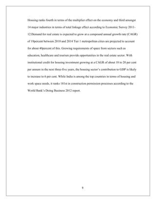 9
Housing ranks fourth in terms of the multiplier effect on the economy and third amongst
14 major industries in terms of total linkage effect according to Economic Survey 2011-
12.Demand for real estate is expected to grow at a compound annual growth rate (CAGR)
of 19percent between 2010 and 2014 Tier 1 metropolitan cities are projected to account
for about 40percent of this. Growing requirements of space from sectors such as
education, healthcare and tourism provide opportunities in the real estate sector. With
institutional credit for housing investment growing at a CAGR of about 18 to 20 per cent
per annum in the next three-five years, the housing sector‟s contribution to GDP is likely
to increase to 6 per cent. While India is among the top countries in terms of housing and
work space needs, it ranks 181st in construction permission processes according to the
World Bank‟s Doing Business 2012 report.
 