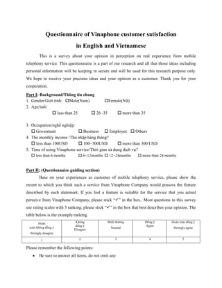 Questionnaire of Vinaphone customer satisfaction
in English and Vietnamese
This is a survey about your opinion in perception on real experience from mobile
telephony service. This questionnaire is a part of our research and all that those ideas including
personal information will be keeping in secure and will be used for this research purpose only.
We hope to receive your precious ideas and your opinion as a customer. Thank you for your
cooperation.
Part I: Background/Thông tin chung
1. Gender/Giới tính: Male(Nam) Female(Nữ)
2. Age/tuổi
less than 25 26~35 more than 35
3. Occupation/nghề nghiệp:
Goverment Business Employee Others
4. The monthly income /Thu nhập hàng tháng?
less than 100USD 100~300USD more than 300 USD
5. Time of using Vinaphone service/Thời gian sử dụng dịch vụ?
less than 6 months 6~12months 12~24months more than 24 months
Part II: (Questionnaire guiding section)
Base on your experiences as customer of mobile telephony service, please show the
extent to which you think such a service from Vinaphone Company would possess the feature
described by each statement. If you feel a feature is suitable for the service that you actual
perceive from Vinaphone Company, please stick “ ” in the box.. Most questions in this survey
use rating scales with 5 ranking; please stick “ ” in the box that best describes your opinion. The
table below is the example ranking.
Hoàn
toàn không đồng ý
Strongly disagree
Không
đồng ý
Disagree
Bình thường
Neutral
Đồng ý
Agree
Hoàn toàn đồng ý
Strongly agree
1 2 3 4 5
Please remember the following points:
• Be sure to answer all items, do not omit any
 