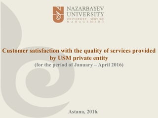 Customer satisfaction with the quality of services provided
by USM private entity
(for the period of January – April 2016)
Astana, 2016.
 
