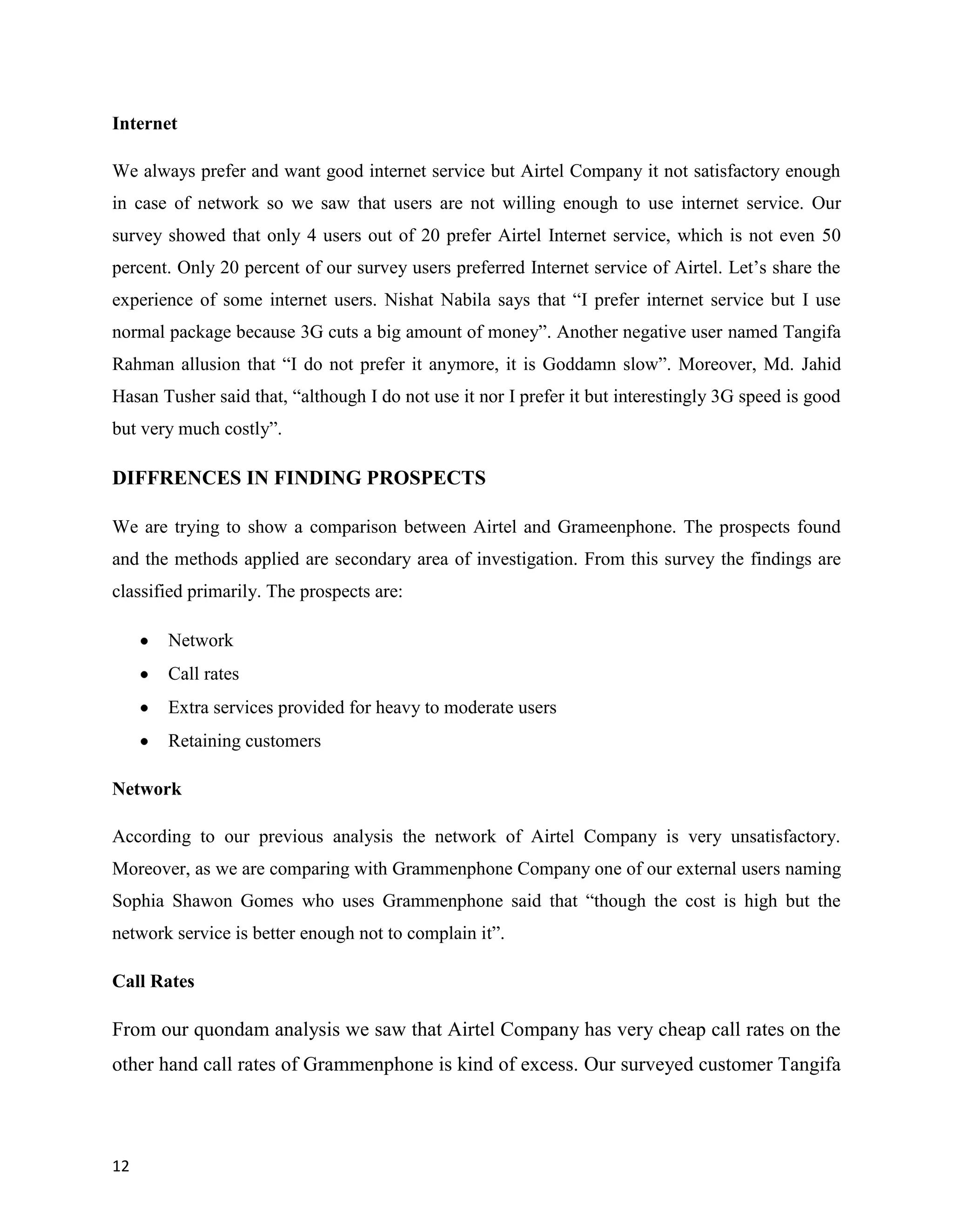 12
Internet
We always prefer and want good internet service but Airtel Company it not satisfactory enough
in case of network so we saw that users are not willing enough to use internet service. Our
survey showed that only 4 users out of 20 prefer Airtel Internet service, which is not even 50
percent. Only 20 percent of our survey users preferred Internet service of Airtel. Let‟s share the
experience of some internet users. Nishat Nabila says that “I prefer internet service but I use
normal package because 3G cuts a big amount of money”. Another negative user named Tangifa
Rahman allusion that “I do not prefer it anymore, it is Goddamn slow”. Moreover, Md. Jahid
Hasan Tusher said that, “although I do not use it nor I prefer it but interestingly 3G speed is good
but very much costly”.
DIFFRENCES IN FINDING PROSPECTS
We are trying to show a comparison between Airtel and Grameenphone. The prospects found
and the methods applied are secondary area of investigation. From this survey the findings are
classified primarily. The prospects are:
Network
Call rates
Extra services provided for heavy to moderate users
Retaining customers
Network
According to our previous analysis the network of Airtel Company is very unsatisfactory.
Moreover, as we are comparing with Grammenphone Company one of our external users naming
Sophia Shawon Gomes who uses Grammenphone said that “though the cost is high but the
network service is better enough not to complain it”.
Call Rates
From our quondam analysis we saw that Airtel Company has very cheap call rates on the
other hand call rates of Grammenphone is kind of excess. Our surveyed customer Tangifa
 