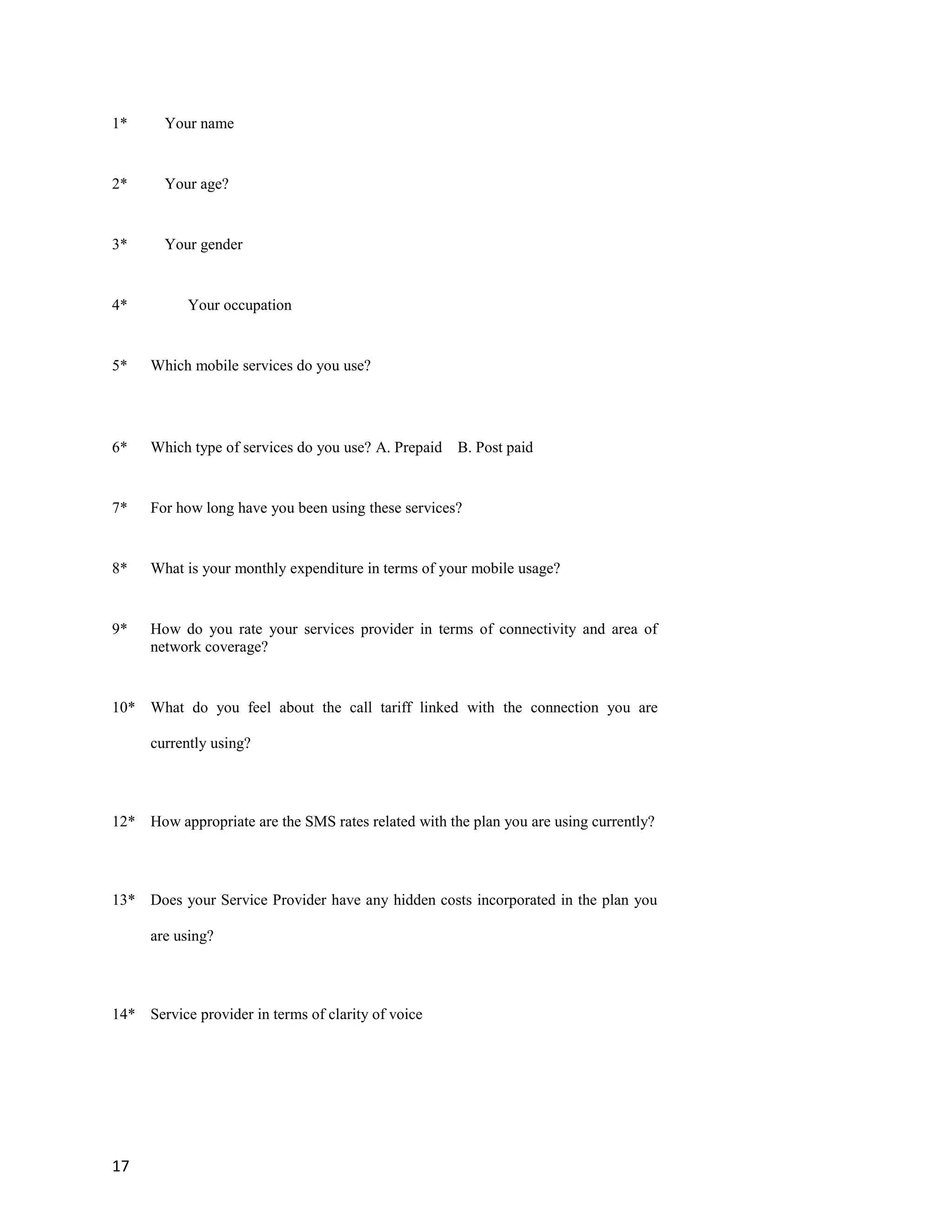 17
1* Your name
2* Your age?
3* Your gender
4* Your occupation
5* Which mobile services do you use?
6* Which type of services do you use? A. Prepaid B. Post paid
7* For how long have you been using these services?
8* What is your monthly expenditure in terms of your mobile usage?
9* How do you rate your services provider in terms of connectivity and area of
network coverage?
10* What do you feel about the call tariff linked with the connection you are
currently using?
12* How appropriate are the SMS rates related with the plan you are using currently?
13* Does your Service Provider have any hidden costs incorporated in the plan you
are using?
14* Service provider in terms of clarity of voice
 