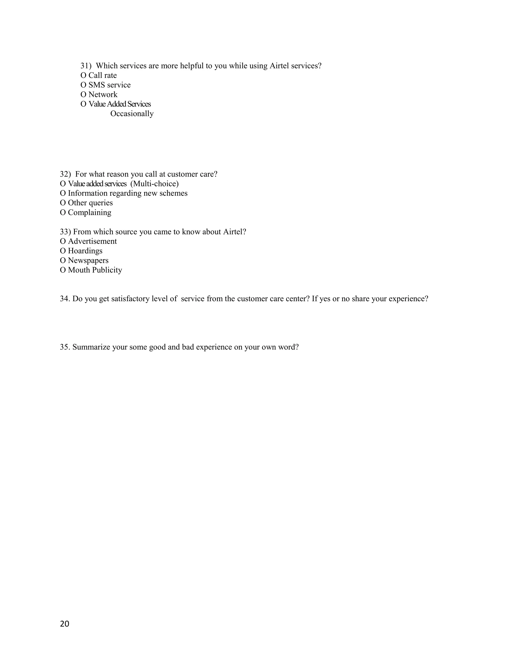 20
31) Which services are more helpful to you while using Airtel services?
O Call rate
O SMS service
O Network
O ValueAddedServices
Occasionally
32) For what reason you call at customer care?
O Valueaddedservices (Multi-choice)
O Information regarding new schemes
O Other queries
O Complaining
33) From which source you came to know about Airtel?
O Advertisement
O Hoardings
O Newspapers
O Mouth Publicity
34. Do you get satisfactory level of service from the customer care center? If yes or no share your experience?
35. Summarize your some good and bad experience on your own word?
 