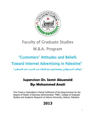 i
Faculty of Graduate Studies
M.B.A. Program
“Customers’ Attitudes and Beliefs
Toward Internet Advertising in Palestine”
"‫مواقف‬‫المستهلكين‬‫فلسطين‬ ‫في‬ ‫اإلنترنت‬ ‫عبر‬ ‫اإلعالن‬ ‫نحو‬ ‫ومعتقداتهم‬"
Supervisor: Dr. Samir Abuznaid
By: Mohammed Anati
This Thesis is Submitted in Partial Fulfillment of the Requirements for the
Degree of Master of Business Administration "MBA", College of Graduate
Studies and Academic Research at Hebron University, Hebron, Palestine
2013
 
