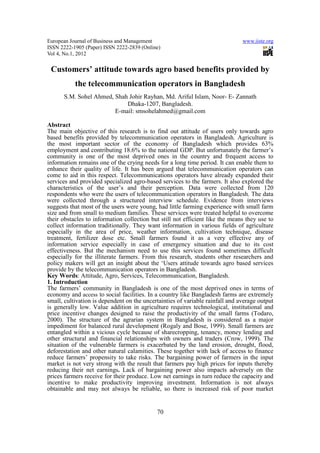 European Journal of Business and Management                                    www.iiste.org
ISSN 2222-1905 (Paper) ISSN 2222-2839 (Online)
Vol 4, No.1, 2012

 Customers’ attitude towards agro based benefits provided by
           the telecommunication operators in Bangladesh
      S.M. Sohel Ahmed, Shah Johir Rayhan, Md. Ariful Islam, Noor- E- Zannath
                            Dhaka-1207, Bangladesh.
                        E-mail: smsohelahmed@gmail.com

Abstract
The main objective of this research is to find out attitude of users only towards agro
based benefits provided by telecommunication operators in Bangladesh. Agriculture is
the most important sector of the economy of Bangladesh which provides 63%
employment and contributing 18.6% to the national GDP. But unfortunately the farmer’s
community is one of the most deprived ones in the country and frequent access to
information remains one of the crying needs for a long time period. It can enable them to
enhance their quality of life. It has been argued that telecommunication operators can
come to aid in this respect. Telecommunications operators have already expanded their
services and provided specialized agro-based services to the farmers. It also explored the
characteristics of the user’s and their perception. Data were collected from 120
respondents who were the users of telecommunication operators in Bangladesh. The data
were collected through a structured interview schedule. Evidence from interviews
suggests that most of the users were young, had little farming experience with small farm
size and from small to medium families. These services were treated helpful to overcome
their obstacles to information collection but still not efficient like the means they use to
collect information traditionally. They want information in various fields of agriculture
especially in the area of price, weather information, cultivation technique, disease
treatment, fertilizer dose etc. Small farmers found it as a very effective any of
information service especially in case of emergency situation and due to its cost
effectiveness. But the mechanism need to use this services found sometimes difficult
especially for the illiterate farmers. From this research, students other researchers and
policy makers will get an insight about the ‘Users attitude towards agro based services
provide by the telecommunication operators in Bangladesh.
Key Words: Attitude, Agro, Services, Telecommunication, Bangladesh.
1. Introduction
The farmers’ community in Bangladesh is one of the most deprived ones in terms of
economy and access to social facilities. In a country like Bangladesh farms are extremely
small, cultivation is dependent on the uncertainties of variable rainfall and average output
is generally low. Value addition in agriculture requires technological, institutional and
price incentive changes designed to raise the productivity of the small farms (Todaro,
2000). The structure of the agrarian system in Bangladesh is considered as a major
impediment for balanced rural development (Rogaly and Bose, 1999). Small farmers are
entangled within a vicious cycle because of sharecropping, tenancy, money lending and
other structural and financial relationships with owners and traders (Crow, 1999). The
situation of the vulnerable farmers is exacerbated by the land erosion, drought, flood,
deforestation and other natural calamities. These together with lack of access to finance
reduce farmers’ propensity to take risks. The bargaining power of farmers in the input
market is not very strong with the result that farmers pay high prices for inputs thereby
reducing their net earnings. Lack of bargaining power also impacts adversely on the
prices farmers receive for their produce. Low net earnings in turn reduce the capacity and
incentive to make productivity improving investment. Information is not always
obtainable and may not always be reliable, so there is increased risk of poor market


                                            70
 