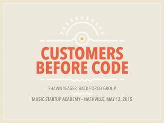 CUSTOMERS
BEFORE CODE
SHAWN YEAGER, BACK PORCH GROUP
MUSIC STARTUP ACADEMY – NASHVILLE, MAY 12, 2015
 