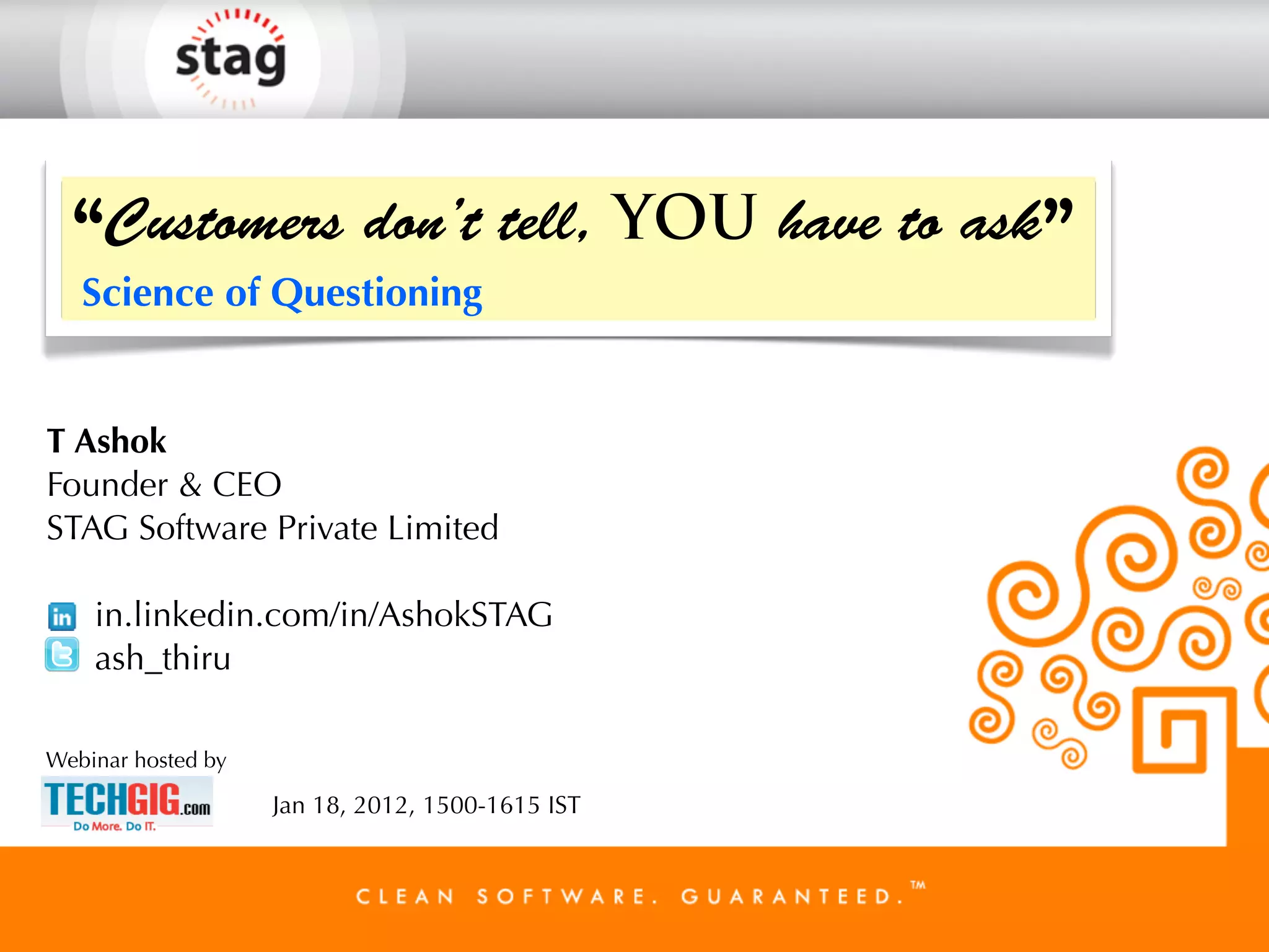 “Customers don’t tell, YOU have to ask”
   Science of Questioning


T Ashok
Founder & CEO
STAG Software Private Limited

    in.linkedin.com/in/AshokSTAG
    ash_thiru

Webinar hosted by

                    Jan 18, 2012, 1500-1615 IST
 