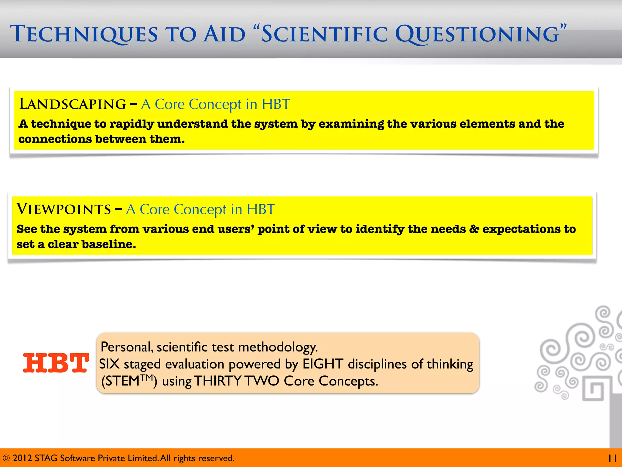 Techniques to Aid “Scientific Questioning”


   Landscaping – A Core Concept in HBT
   A technique to rapidly understand the system by examining the various elements and the
   connections between them.




   Viewpoints – A Core Concept in HBT
   See the system from various end users’ point of view to identify the needs & expectations to
   set a clear baseline.




                        Personal, scientiﬁc test methodology.
     HBT                SIX staged evaluation powered by EIGHT disciplines of thinking
                        (STEMTM) using THIRTY TWO Core Concepts.




© 2012 STAG Software Private Limited. All rights reserved.                                        11
 